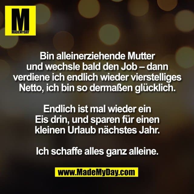 Bin alleinerziehende Mutter
und wechsle bald den Job – dann
verdiene ich endlich wieder vierstelliges
Netto, ich bin so dermaßen glücklich.
Endlich ist mal wieder ein
Eis drin, und sparen für einen
kleinen Urlaub nächstes Jahr.
Ich schaffe alles ganz alleine. - Inspiration, Zitate & Sprüche | MadeMyDay | Jetzt entdecken & teilen Bin alleinerziehende Mutter
und wechsle bald den Job – dann
verdiene ich endlich wieder vierstelliges
Netto, ich bin so dermaßen glücklich.
Endlich ist mal wieder ein
Eis drin, und sparen für einen
kleinen Urlaub nächstes Jahr.
Ich schaffe alles ganz alleine. - Inspirierendes Zitat mit Bild