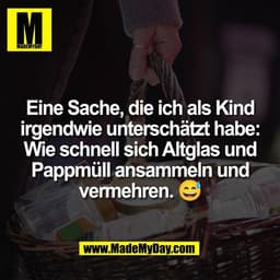 Eine Sache, die ich als Kind
irgendwie unterschätzt habe:
Wie schnell sich Altglas und
Pappmüll ansammeln und
vermehren.