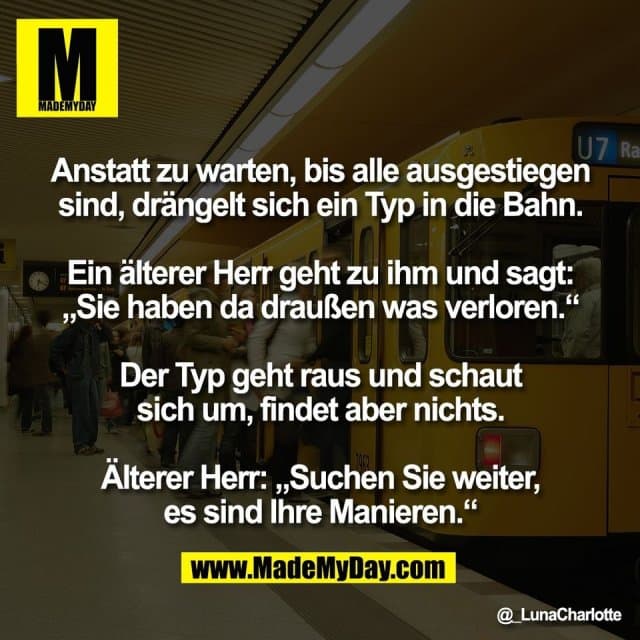 Anstatt zu warten, bis alle ausgestiegen
sind, drängelt sich ein Typ in die Bahn.
Ein älterer Herr geht zu ihm und sagt:
„Sie haben da draußen was verloren.“
Der Typ geht raus und schaut
sich um, findet aber nichts.
Älterer Herr: „Suchen Sie weiter,
es sind Ihre Manieren.“ - Inspiration, Zitate & Sprüche | MadeMyDay | Jetzt entdecken & teilen Anstatt zu warten, bis alle ausgestiegen
sind, drängelt sich ein Typ in die Bahn.
Ein älterer Herr geht zu ihm und sagt:
„Sie haben da draußen was verloren.“
Der Typ geht raus und schaut
sich um, findet aber nichts.
Älterer Herr: „Suchen Sie weiter,
es sind Ihre Manieren.“ - Inspirierendes Zitat mit Bild