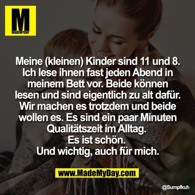 Meine (kleinen) Kinder sind 11 und 8.
Ich lese ihnen fast jeden Abend in
meinem Bett vor. Beide können
lesen und sind eigentlich zu alt dafür.
Wir machen es trotzdem und beide
wollen es. Es sind ein paar Minuten
Qualitätszeit im Alltag.
Es ist schön.
Und wichtig, auch für mich. - Inspiration, Zitate & Sprüche | MadeMyDay | Jetzt entdecken & teilen Meine (kleinen) Kinder sind 11 und 8.
Ich lese ihnen fast jeden Abend in
meinem Bett vor. Beide können
lesen und sind eigentlich zu alt dafür.
Wir machen es trotzdem und beide
wollen es. Es sind ein paar Minuten
Qualitätszeit im Alltag.
Es ist schön.
Und wichtig, auch für mich. - Inspirierendes Zitat mit Bild