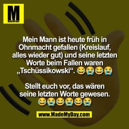Mein Mann ist heute früh in
Ohnmacht gefallen (Kreislauf,
alles wieder gut) und seine letzten
Worte beim Fallen waren
„T