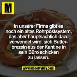 In unserer Firma gibt es
noch ein altes Rohrpostsystem,
das aber hauptsächlich dazu
verwendet wird, sich Butter-
brezeln