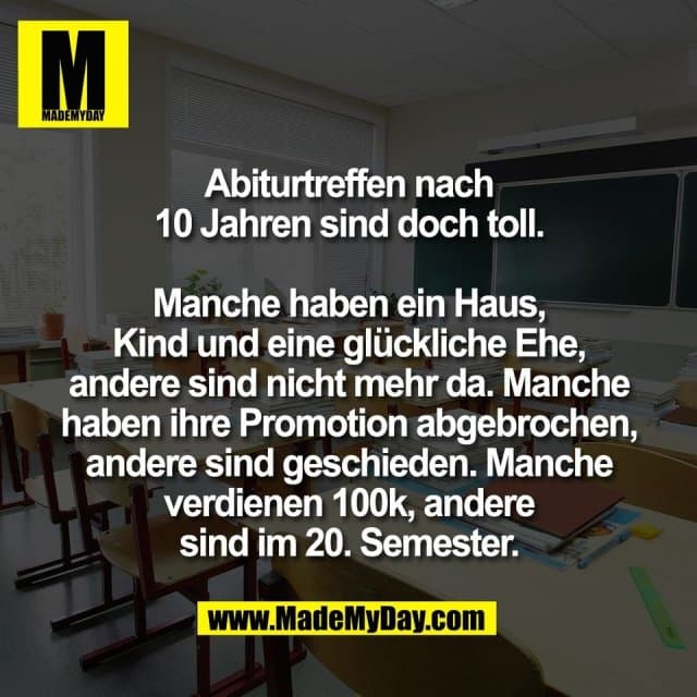 Abiturtreffen nach
10 Jahren sind doch toll.
Manche haben ein Haus,
Kind und eine glückliche Ehe,
andere sind nicht mehr da. Manche
haben ihre Promotion abgebrochen,
andere sind geschieden. Manche
verdienen 100k, andere
sind im 20. Semester. - Inspiration, Zitate & Sprüche | MadeMyDay | Jetzt entdecken & teilen Abiturtreffen nach
10 Jahren sind doch toll.
Manche haben ein Haus,
Kind und eine glückliche Ehe,
andere sind nicht mehr da. Manche
haben ihre Promotion abgebrochen,
andere sind geschieden. Manche
verdienen 100k, andere
sind im 20. Semester. - Inspirierendes Zitat mit Bild