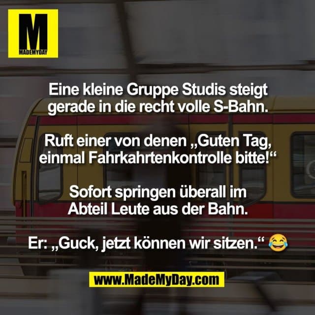 Eine kleine Gruppe Studis steigt
gerade in die recht volle S-Bahn.
Ruft einer von denen „Guten Tag,
einmal Fahrkahrtenkontrolle bitte!“
Sofort springen überall im
Abteil Leute aus der Bahn.
Er: „Guck, jetzt können wir sitzen.“ 😂 - Inspiration, Zitate & Sprüche | MadeMyDay | Jetzt entdecken & teilen Eine kleine Gruppe Studis steigt
gerade in die recht volle S-Bahn.
Ruft einer von denen „Guten Tag,
einmal Fahrkahrtenkontrolle bitte!“
Sofort springen überall im
Abteil Leute aus der Bahn.
Er: „Guck, jetzt können wir sitzen.“ 😂 - Inspirierendes Zitat mit Bild