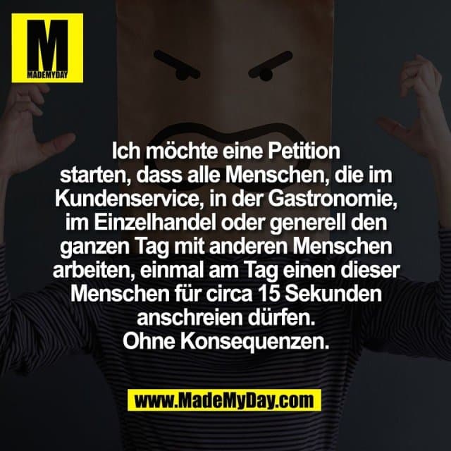 Ich möchte eine Petition
starten, dass alle Menschen, die im
Kundenservice, in der Gastronomie,
im Einzelhandel oder generell den
ganzen Tag mit anderen Menschen
arbeiten, einmal am Tag einen dieser
Menschen für circa 15 Sekunden
anschreien dürfen.
Ohne Konsequenzen. - Inspiration, Zitate & Sprüche | MadeMyDay | Jetzt entdecken & teilen Ich möchte eine Petition
starten, dass alle Menschen, die im
Kundenservice, in der Gastronomie,
im Einzelhandel oder generell den
ganzen Tag mit anderen Menschen
arbeiten, einmal am Tag einen dieser
Menschen für circa 15 Sekunden
anschreien dürfen.
Ohne Konsequenzen. - Inspirierendes Zitat mit Bild