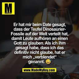 Er hat mir beim Date gesagt,
dass der Teufel Dinosaurier-
Fossile auf der Welt verteilt hat,
damit Leute aufhören an ein