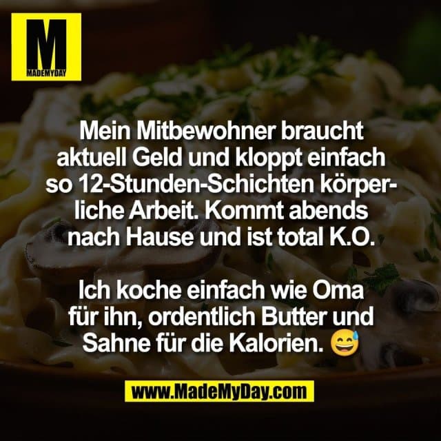 Mein Mitbewohner braucht
aktuell Geld und kloppt einfach
so 12-Stunden-Schichten körper-
liche Arbeit. Kommt abends
nach Hause und ist total K.O.
Ich koche einfach wie Oma
für ihn, ordentlich Butter und
Sahne für die Kalorien. 😅 - Inspiration, Zitate & Sprüche | MadeMyDay | Jetzt entdecken & teilen Mein Mitbewohner braucht
aktuell Geld und kloppt einfach
so 12-Stunden-Schichten körper-
liche Arbeit. Kommt abends
nach Hause und ist total K.O.
Ich koche einfach wie Oma
für ihn, ordentlich Butter und
Sahne für die Kalorien. 😅 - Inspirierendes Zitat mit Bild
