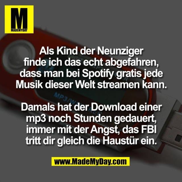 Als Kind der Neunziger
finde ich das echt abgefahren,
dass man bei Spotify gratis jede
Musik dieser Welt streamen kann.
Damals hat der Download einer
mp3 noch Stunden gedauert,
immer mit der Angst, das FBI
tritt dir gleich die Haustür ein. - Inspiration, Zitate & Sprüche | MadeMyDay | Jetzt entdecken & teilen Als Kind der Neunziger
finde ich das echt abgefahren,
dass man bei Spotify gratis jede
Musik dieser Welt streamen kann.
Damals hat der Download einer
mp3 noch Stunden gedauert,
immer mit der Angst, das FBI
tritt dir gleich die Haustür ein. - Inspirierendes Zitat mit Bild