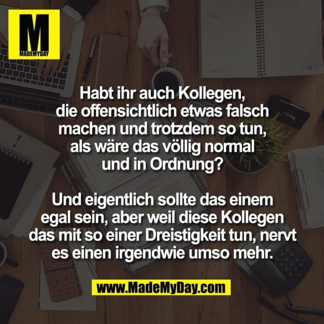 Habt ihr auch Kollegen,
die offensichtlich etwas falsch
machen und trotzdem so tun,
als wäre das völlig normal
und in Ordnung?
Und eigentlich sollte das einem
egal sein, aber weil diese Kollegen
das mit so einer Dreistigkeit tun, nervt
es einen irgendwie umso mehr. - Inspiration, Zitate & Sprüche | MadeMyDay | Jetzt entdecken & teilen Habt ihr auch Kollegen,
die offensichtlich etwas falsch
machen und trotzdem so tun,
als wäre das völlig normal
und in Ordnung?
Und eigentlich sollte das einem
egal sein, aber weil diese Kollegen
das mit so einer Dreistigkeit tun, nervt
es einen irgendwie umso mehr. - Inspirierendes Zitat mit Bild