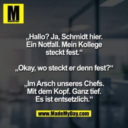 „Hallo? Ja, Schmidt hier.
Ein Notfall. Mein Kollege
steckt fest.“

„Okay, wo steckt er denn fest?“

„Im Arsch unseres Ch