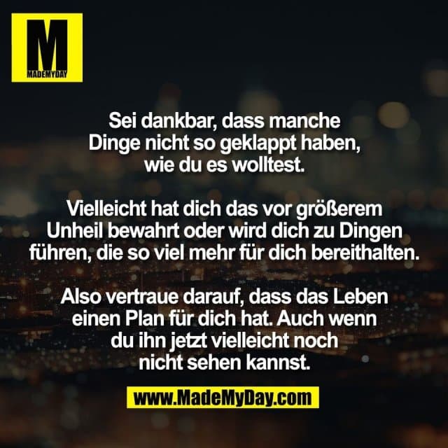 Sei dankbar, dass manche
Dinge nicht so geklappt haben,
wie du es wolltest.
Vielleicht hat dich das vor größerem
Unheil bewahrt oder wird dich zu Dingen
führen, die so viel mehr für dich bereithalten.
Also vertraue darauf, dass das Leben
einen Plan für dich hat. Auch wenn
du ihn jetzt vielleicht noch
nicht sehen kannst. - Inspiration, Zitate & Sprüche | MadeMyDay | Jetzt entdecken & teilen Sei dankbar, dass manche
Dinge nicht so geklappt haben,
wie du es wolltest.
Vielleicht hat dich das vor größerem
Unheil bewahrt oder wird dich zu Dingen
führen, die so viel mehr für dich bereithalten.
Also vertraue darauf, dass das Leben
einen Plan für dich hat. Auch wenn
du ihn jetzt vielleicht noch
nicht sehen kannst. - Inspirierendes Zitat mit Bild