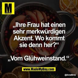 „Ihre Frau hat einen
sehr merkwürdigen
Akzent. Wo kommt
sie denn her?“

„Vom Glühweinstand.“