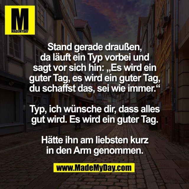 Stand gerade draußen,
da läuft ein Typ vorbei und
sagt vor sich hin: „Es wird ein
guter Tag, es wird ein guter Tag,
du schaffst das, sei wie immer.“
Typ, ich wünsche dir, dass alles
gut wird. Es wird ein guter Tag.
Hätte ihn am liebsten kurz
in den Arm genommen. - Inspiration, Zitate & Sprüche | MadeMyDay | Jetzt entdecken & teilen Stand gerade draußen,
da läuft ein Typ vorbei und
sagt vor sich hin: „Es wird ein
guter Tag, es wird ein guter Tag,
du schaffst das, sei wie immer.“
Typ, ich wünsche dir, dass alles
gut wird. Es wird ein guter Tag.
Hätte ihn am liebsten kurz
in den Arm genommen. - Inspirierendes Zitat mit Bild