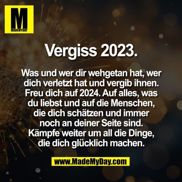 Vergiss 2023.
Was und wer dir wehgetan hat, wer
dich verletzt hat und vergib ihnen.
Freu dich auf 2024. Auf alles, was
du liebst und auf die Menschen,
die dich schätzen und immer
noch an deiner Seite sind.
Kämpfe weiter um all die Dinge,
die dich glücklich machen. - Inspiration, Zitate & Sprüche | MadeMyDay | Jetzt entdecken & teilen Vergiss 2023.
Was und wer dir wehgetan hat, wer
dich verletzt hat und vergib ihnen.
Freu dich auf 2024. Auf alles, was
du liebst und auf die Menschen,
die dich schätzen und immer
noch an deiner Seite sind.
Kämpfe weiter um all die Dinge,
die dich glücklich machen. - Inspirierendes Zitat mit Bild