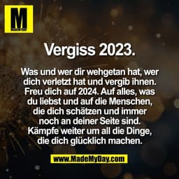 Vergiss 2023.

Was und wer dir wehgetan hat, wer
dich verletzt hat und vergib ihnen.
Freu dich auf 2024. Auf alles, was

