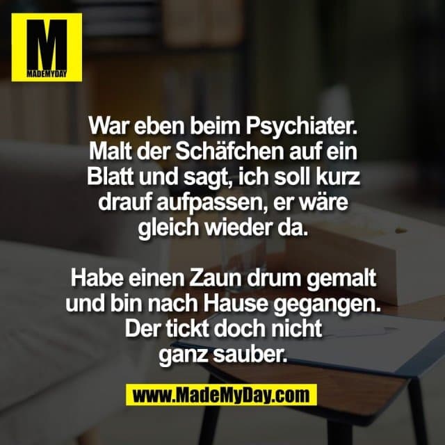 War eben beim Psychiater.
Malt der Schäfchen auf ein
Blatt und sagt, ich soll kurz
drauf aufpassen, er wäre
gleich wieder da.
Habe einen Zaun drum gemalt
und bin nach Hause gegangen.
Der tickt doch nicht
ganz sauber. - Inspiration, Zitate & Sprüche | MadeMyDay | Jetzt entdecken & teilen War eben beim Psychiater.
Malt der Schäfchen auf ein
Blatt und sagt, ich soll kurz
drauf aufpassen, er wäre
gleich wieder da.
Habe einen Zaun drum gemalt
und bin nach Hause gegangen.
Der tickt doch nicht
ganz sauber. - Inspirierendes Zitat mit Bild