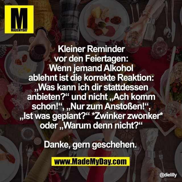 Kleiner Reminder
vor den Feiertagen:
Wenn jemand Alkohol
ablehnt ist die korrekte Reaktion:
„Was kann ich dir stattdessen
anbieten?“ und nicht „Ach komm
schon!“, „Nur zum Anstoßen!“,
„Ist was geplant?“ *Zwinker zwonker*
oder „Warum denn nicht?“
Danke, gern geschehen. - Inspiration, Zitate & Sprüche | MadeMyDay | Jetzt entdecken & teilen Kleiner Reminder
vor den Feiertagen:
Wenn jemand Alkohol
ablehnt ist die korrekte Reaktion:
„Was kann ich dir stattdessen
anbieten?“ und nicht „Ach komm
schon!“, „Nur zum Anstoßen!“,
„Ist was geplant?“ *Zwinker zwonker*
oder „Warum denn nicht?“
Danke, gern geschehen. - Inspirierendes Zitat mit Bild