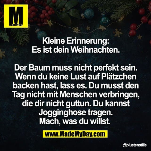 Kleine Erinnerung:
Es ist dein Weihnachten.
Der Baum muss nicht perfekt sein.
Wenn du keine Lust auf Plätzchen
backen hast, lass es. Du musst den
Tag nicht mit Menschen verbringen,
die dir nicht guttun. Du kannst
Jogginghose tragen.
Mach, was du willst. - Inspiration, Zitate & Sprüche | MadeMyDay | Jetzt entdecken & teilen Kleine Erinnerung:
Es ist dein Weihnachten.
Der Baum muss nicht perfekt sein.
Wenn du keine Lust auf Plätzchen
backen hast, lass es. Du musst den
Tag nicht mit Menschen verbringen,
die dir nicht guttun. Du kannst
Jogginghose tragen.
Mach, was du willst. - Inspirierendes Zitat mit Bild