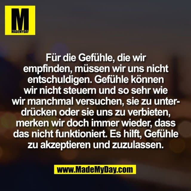 Für die Gefühle, die wir
empfinden, müssen wir uns nicht
entschuldigen. Gefühle können
wir nicht steuern und so sehr wie
wir manchmal versuchen, sie zu unter-
drücken oder sie uns zu verbieten,
merken wir doch immer wieder, dass
das nicht funktioniert. Es hilft, Gefühle
zu akzeptieren und zuzulassen. - Inspiration, Zitate & Sprüche | MadeMyDay | Jetzt entdecken & teilen Für die Gefühle, die wir
empfinden, müssen wir uns nicht
entschuldigen. Gefühle können
wir nicht steuern und so sehr wie
wir manchmal versuchen, sie zu unter-
drücken oder sie uns zu verbieten,
merken wir doch immer wieder, dass
das nicht funktioniert. Es hilft, Gefühle
zu akzeptieren und zuzulassen. - Inspirierendes Zitat mit Bild