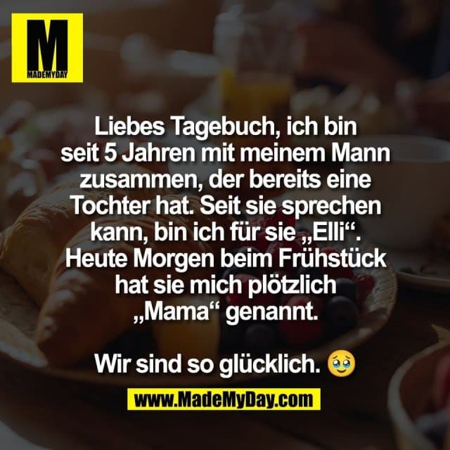 Liebes Tagebuch, ich bin
seit 5 Jahren mit meinem Mann
zusammen, der bereits eine
Tochter hat. Seit sie sprechen
kann, bin ich für sie „Elli“.
Heute Morgen beim Frühstück
hat sie mich plötzlich
„Mama“ genannt.
Wir sind so glücklich. 🥹 - Inspiration, Zitate & Sprüche | MadeMyDay | Jetzt entdecken & teilen Liebes Tagebuch, ich bin
seit 5 Jahren mit meinem Mann
zusammen, der bereits eine
Tochter hat. Seit sie sprechen
kann, bin ich für sie „Elli“.
Heute Morgen beim Frühstück
hat sie mich plötzlich
„Mama“ genannt.
Wir sind so glücklich. 🥹 - Inspirierendes Zitat mit Bild