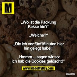 „Wo ist die Packung
Kekse hin?“

„Welche?“

„Die ich vor fünf Minuten hier
hin gelegt habe!“

„Hmmm ... sagen wir so:
Ic
