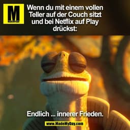 Wenn du mit einem vollen
Teller auf der Couch sitzt
und bei Netflix auf Play
drückst:

Endlich ... innerer Frieden.

(BI