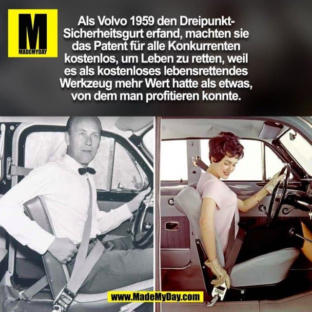 Als Volvo 1959 den Dreipunkt-
Sicherheitsgurt erfand, machten sie
das Patent für alle Konkurrenten
kostenlos, um Leben zu retten, weil
es als kostenloses lebensrettendes
Werkzeug mehr Wert hatte als etwas,
von dem man profitieren konnte.
(BILD) - Inspiration, Zitate & Sprüche | MadeMyDay | Jetzt entdecken & teilen Als Volvo 1959 den Dreipunkt-
Sicherheitsgurt erfand, machten sie
das Patent für alle Konkurrenten
kostenlos, um Leben zu retten, weil
es als kostenloses lebensrettendes
Werkzeug mehr Wert hatte als etwas,
von dem man profitieren konnte.
(BILD) - Inspirierendes Zitat mit Bild