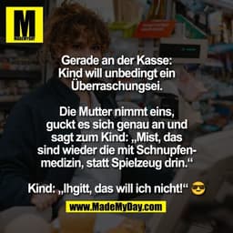 Gerade an der Kasse:
Kind will unbedingt ein
Überraschungsei.

Die Mutter nimmt eins,
guckt es sich genau an und
sagt zu