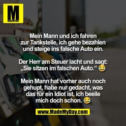 Mein Mann und ich fahren
zur Tankstelle, ich gehe bezahlen
und steige ins falsche Auto ein.

Der Herr am Steuer lacht un