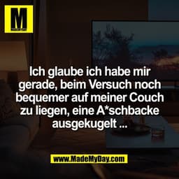 Ich glaube ich habe mir
gerade, beim Versuch noch
bequemer auf meiner Couch
zu liegen, eine A*schbacke
ausgekugelt ...