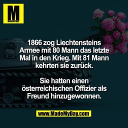 1866 zog Liechtensteins
Armee mit 80 Mann das letzte
Mal in den Krieg. Mit 81 Mann
kehrten sie zurück.

Sie hatten einen