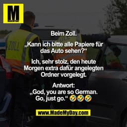 Beim Zoll.

„Kann ich bitte alle Papiere für
das Auto sehen?“

Ich, sehr stolz, den heute
Morgen extra dafür angelegten
