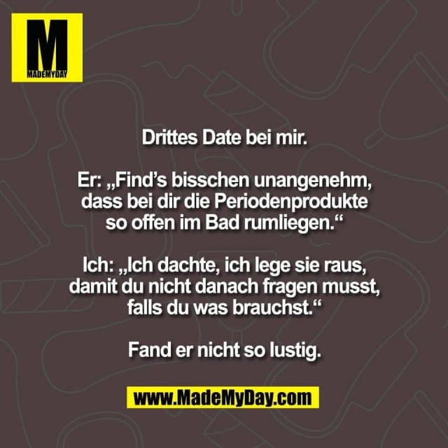 Drittes Date bei mir.
Er: „Find’s bisschen unangenehm,
dass bei dir die Periodenprodukte
so offen im Bad rumliegen.“
Ich: „Ich dachte, ich lege sie raus,
damit du nicht danach fragen musst,
falls du was brauchst.“
Fand er nicht so lustig. - Inspiration, Zitate & Sprüche | MadeMyDay | Jetzt entdecken & teilen Drittes Date bei mir.
Er: „Find’s bisschen unangenehm,
dass bei dir die Periodenprodukte
so offen im Bad rumliegen.“
Ich: „Ich dachte, ich lege sie raus,
damit du nicht danach fragen musst,
falls du was brauchst.“
Fand er nicht so lustig. - Inspirierendes Zitat mit Bild