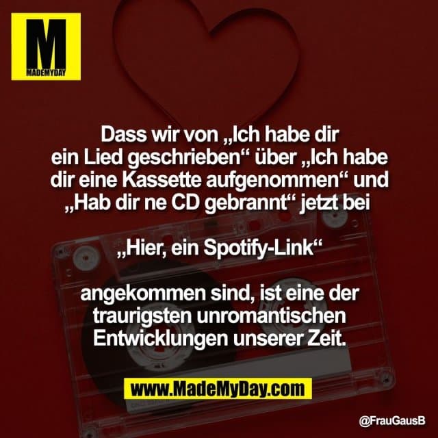Dass wir von „Ich habe dir
ein Lied geschrieben“ über „Ich habe
dir eine Kassette aufgenommen“ und
„Hab dir ne CD gebrannt“ jetzt bei
„Hier, ein Spotify-Link“
angekommen sind, ist eine der
traurigsten unromantischen
Entwicklungen unserer Zeit. - Inspiration, Zitate & Sprüche | MadeMyDay | Jetzt entdecken & teilen Dass wir von „Ich habe dir
ein Lied geschrieben“ über „Ich habe
dir eine Kassette aufgenommen“ und
„Hab dir ne CD gebrannt“ jetzt bei
„Hier, ein Spotify-Link“
angekommen sind, ist eine der
traurigsten unromantischen
Entwicklungen unserer Zeit. - Inspirierendes Zitat mit Bild