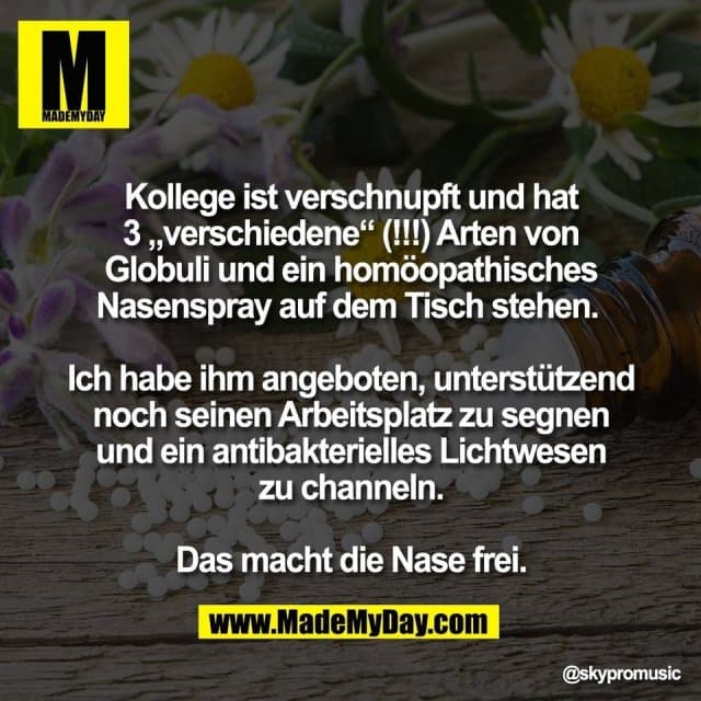 Kollege ist verschnupft und hat
3 „verschiedene“ (!!!) Arten von
Globuli und ein homöopathisches
Nasenspray auf dem Tisch stehen.
Ich habe ihm angeboten, unterstützend
noch seinen Arbeitsplatz zu segnen
und ein antibakterielles Lichtwesen
zu channeln.
Das macht die Nase frei. - Inspiration, Zitate & Sprüche | MadeMyDay | Jetzt entdecken & teilen Kollege ist verschnupft und hat
3 „verschiedene“ (!!!) Arten von
Globuli und ein homöopathisches
Nasenspray auf dem Tisch stehen.
Ich habe ihm angeboten, unterstützend
noch seinen Arbeitsplatz zu segnen
und ein antibakterielles Lichtwesen
zu channeln.
Das macht die Nase frei. - Inspirierendes Zitat mit Bild