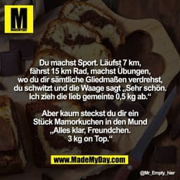 Du machst Sport. Läufst 7 km,
fährst 15 km Rad, machst Übungen,
wo du dir sämtliche Gliedmaßen verdrehst,
du schwitzt un