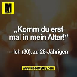 „Komm du erst
mal in mein Alter!“

– Ich (30), zu 28-Jährigen