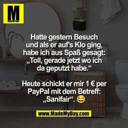 Hatte gestern Besuch
und als er auf’s Klo ging,
habe ich aus Spaß gesagt:
„Toll, gerade jetzt wo ich
da geputzt habe.“

