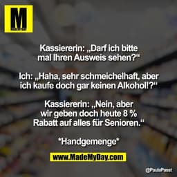 Kassiererin: „Darf ich bitte
mal Ihren Ausweis sehen?“

Ich: „Haha, sehr schmeichelhaft, aber
ich kaufe doch gar keinen 