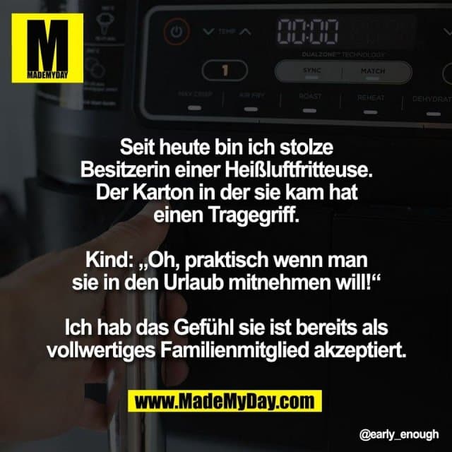 Seit heute bin ich stolze
Besitzerin einer Heißluftfritteuse.
Der Karton in der sie kam hat
einen Tragegriff.
Kind: „Oh, praktisch wenn man
sie in den Urlaub mitnehmen will!“
Ich hab das Gefühl sie ist bereits als
vollwertiges Familienmitglied akzeptiert. - Inspiration, Zitate & Sprüche | MadeMyDay | Jetzt entdecken & teilen Seit heute bin ich stolze
Besitzerin einer Heißluftfritteuse.
Der Karton in der sie kam hat
einen Tragegriff.
Kind: „Oh, praktisch wenn man
sie in den Urlaub mitnehmen will!“
Ich hab das Gefühl sie ist bereits als
vollwertiges Familienmitglied akzeptiert. - Inspirierendes Zitat mit Bild