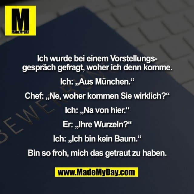 Ich wurde bei einem Vorstellungs-
gespräch gefragt, woher ich denn komme.
Ich: „Aus München.“
Chef: „Ne, woher kommen Sie wirklich?“
Ich: „Na von hier.“
Er: „Ihre Wurzeln?“
Ich: „Ich bin kein Baum.“
Bin so froh, mich das getraut zu haben. - Inspiration, Zitate & Sprüche | MadeMyDay | Jetzt entdecken & teilen Ich wurde bei einem Vorstellungs-
gespräch gefragt, woher ich denn komme.
Ich: „Aus München.“
Chef: „Ne, woher kommen Sie wirklich?“
Ich: „Na von hier.“
Er: „Ihre Wurzeln?“
Ich: „Ich bin kein Baum.“
Bin so froh, mich das getraut zu haben. - Inspirierendes Zitat mit Bild