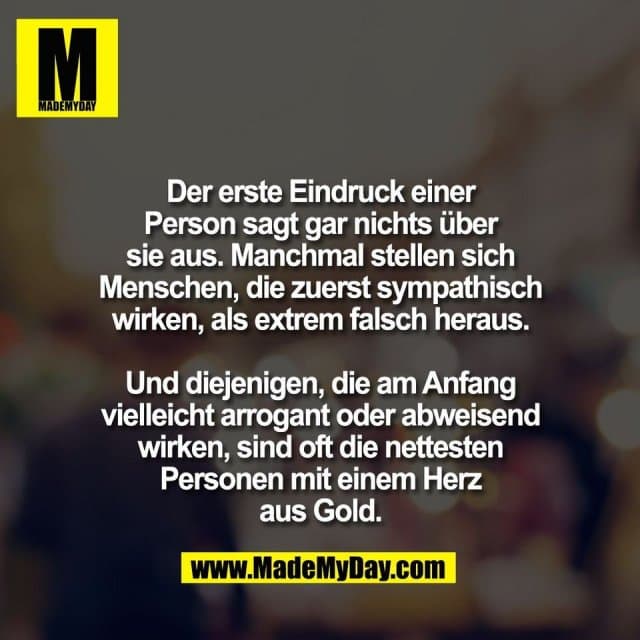 Der erste Eindruck einer
Person sagt gar nichts über
sie aus. Manchmal stellen sich
Menschen, die zuerst sympathisch
wirken, als extrem falsch heraus.
Und diejenigen, die am Anfang
vielleicht arrogant oder abweisend
wirken, sind oft die nettesten
Personen mit einem Herz
aus Gold. - Inspiration, Zitate & Sprüche | MadeMyDay | Jetzt entdecken & teilen Der erste Eindruck einer
Person sagt gar nichts über
sie aus. Manchmal stellen sich
Menschen, die zuerst sympathisch
wirken, als extrem falsch heraus.
Und diejenigen, die am Anfang
vielleicht arrogant oder abweisend
wirken, sind oft die nettesten
Personen mit einem Herz
aus Gold. - Inspirierendes Zitat mit Bild