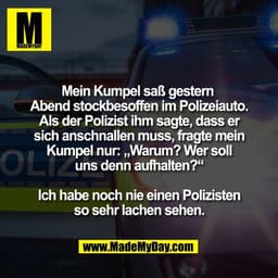 Mein Kumpel saß gestern 
Abend stockbesoffen im Polizeiauto.
Als der Polizist ihm sagte, dass er
sich anschnallen muss, 