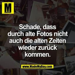 Schade, dass
durch alte Fotos nicht
auch die alten Zeiten
wieder zurück
kommen.