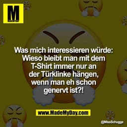 Was mich interessieren würde:
Wieso bleibt man mit dem
T-Shirt immer nur an
der Türklinke hängen,
wenn man eh schon
gene