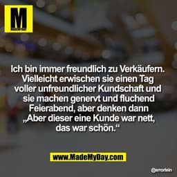 Ich bin immer freundlich zu Verkäufern. 
Vielleicht erwischen sie einen Tag 
voller unfreundlicher Kundschaft und 
sie m