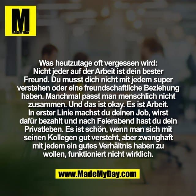 Was heutzutage oft vergessen wird:
Nicht jeder auf der Arbeit ist dein bester
Freund. Du musst dich nicht mit jedem super
verstehen oder eine freundschaftliche Beziehung
haben. Manchmal passt man menschlich nicht
zusammen. Und das ist okay. Es ist Arbeit.
In erster Linie machst du deinen Job, wirst
dafür bezahlt und nach Feierabend hast du dein
Privatleben. Es ist schön, wenn man sich mit
seinen Kollegen gut versteht, aber zwanghaft
mit jedem ein gutes Verhältnis haben zu
wollen, funktioniert nicht wirklich. - Inspiration, Zitate & Sprüche | MadeMyDay | Jetzt entdecken & teilen Was heutzutage oft vergessen wird:
Nicht jeder auf der Arbeit ist dein bester
Freund. Du musst dich nicht mit jedem super
verstehen oder eine freundschaftliche Beziehung
haben. Manchmal passt man menschlich nicht
zusammen. Und das ist okay. Es ist Arbeit.
In erster Linie machst du deinen Job, wirst
dafür bezahlt und nach Feierabend hast du dein
Privatleben. Es ist schön, wenn man sich mit
seinen Kollegen gut versteht, aber zwanghaft
mit jedem ein gutes Verhältnis haben zu
wollen, funktioniert nicht wirklich. - Inspirierendes Zitat mit Bild