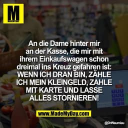 An die Dame hinter mir
an der Kasse, die mir mit
ihrem Einkaufswagen schon
dreimal ins Kreuz gefahren ist:
WENN ICH DRAN