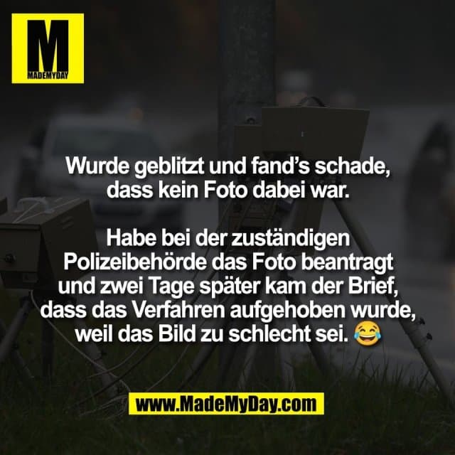 Wurde geblitzt und fand’s schade,
dass kein Foto dabei war.
Habe bei der zuständigen
Polizeibehörde das Foto beantragt
und zwei Tage später kam der Brief,
dass das Verfahren aufgehoben wurde,
weil das Bild zu schlecht sei. 😂 - Inspiration, Zitate & Sprüche | MadeMyDay | Jetzt entdecken & teilen Wurde geblitzt und fand’s schade,
dass kein Foto dabei war.
Habe bei der zuständigen
Polizeibehörde das Foto beantragt
und zwei Tage später kam der Brief,
dass das Verfahren aufgehoben wurde,
weil das Bild zu schlecht sei. 😂 - Inspirierendes Zitat mit Bild
