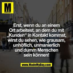 Erst, wenn du an einem
Ort arbeitest, an dem du mit
„Kunden“ in Kontakt kommst,
wirst du sehen, wie grausam,
unhöflich, 